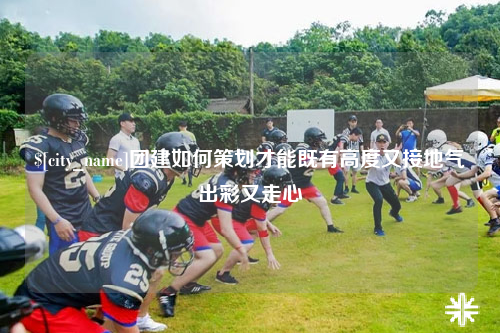 黄南团建如何策划才能既有高度又接地气出彩又走心
