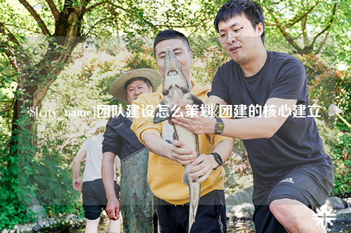 黄南团队建设怎么策划 团建的核心建立